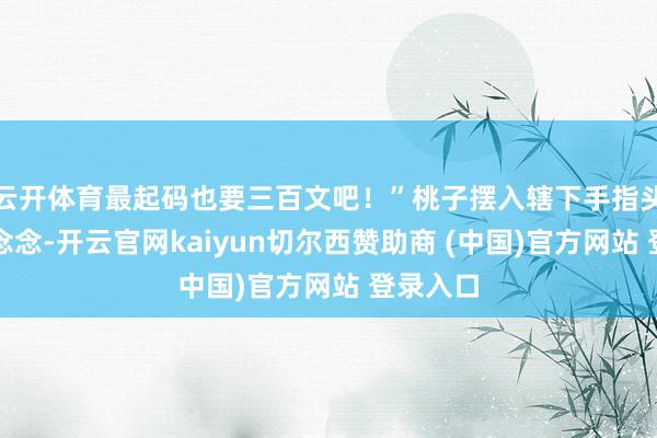 云开体育最起码也要三百文吧！”桃子摆入辖下手指头念念了念念-开云官网kaiyun切尔西赞助商 (中国)官方网站 登录入口