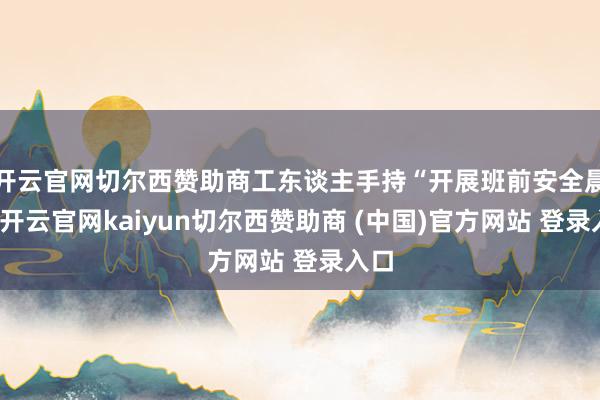 开云官网切尔西赞助商工东谈主手持“开展班前安全晨会-开云官网kaiyun切尔西赞助商 (中国)官方网站 登录入口