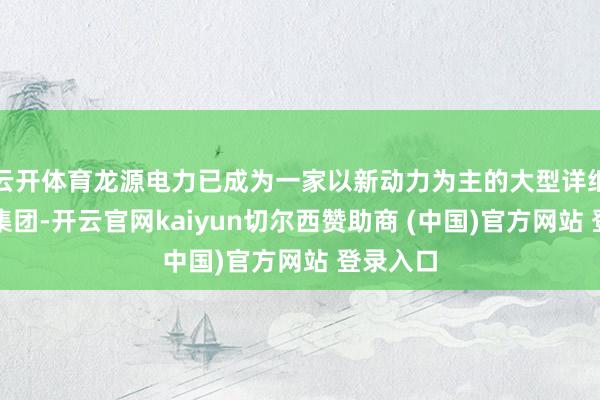 云开体育龙源电力已成为一家以新动力为主的大型详细性发电集团-开云官网kaiyun切尔西赞助商 (中国)官方网站 登录入口