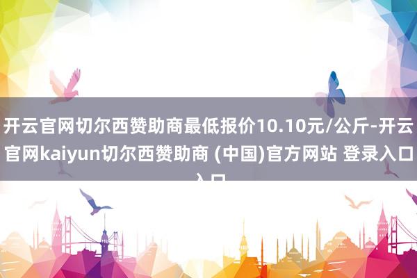 开云官网切尔西赞助商最低报价10.10元/公斤-开云官网kaiyun切尔西赞助商 (中国)官方网站 登录入口