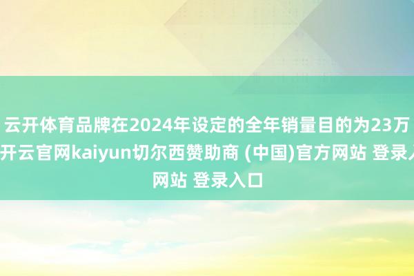 云开体育品牌在2024年设定的全年销量目的为23万辆-开云官网kaiyun切尔西赞助商 (中国)官方网站 登录入口