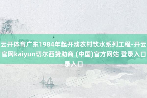 云开体育广东1984年起开动农村饮水系列工程-开云官网kaiyun切尔西赞助商 (中国)官方网站 登录入口