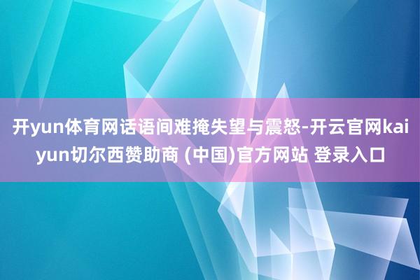 开yun体育网话语间难掩失望与震怒-开云官网kaiyun切尔西赞助商 (中国)官方网站 登录入口