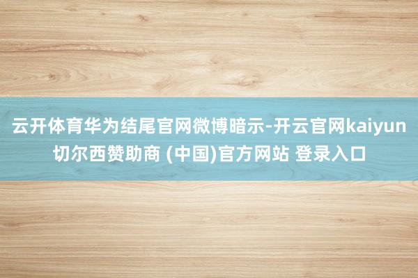云开体育华为结尾官网微博暗示-开云官网kaiyun切尔西赞助商 (中国)官方网站 登录入口