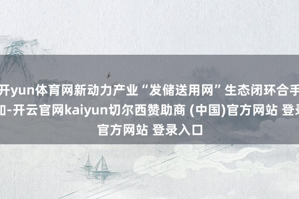 开yun体育网新动力产业“发储送用网”生态闭环合手续自如-开云官网kaiyun切尔西赞助商 (中国)官方网站 登录入口
