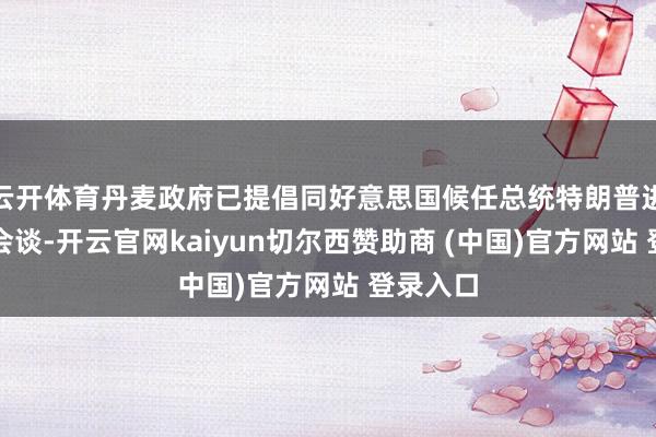云开体育丹麦政府已提倡同好意思国候任总统特朗普进行电话会谈-开云官网kaiyun切尔西赞助商 (中国)官方网站 登录入口