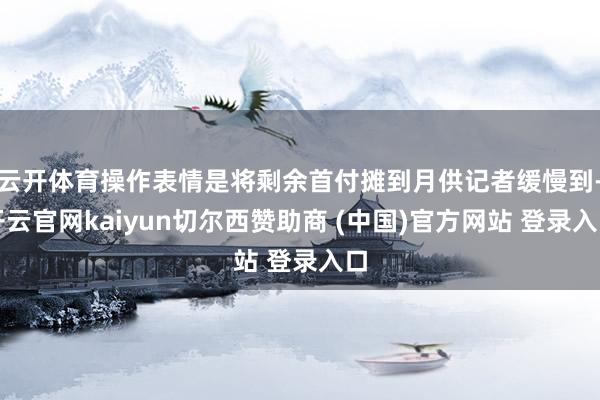云开体育操作表情是将剩余首付摊到月供记者缓慢到-开云官网kaiyun切尔西赞助商 (中国)官方网站 登录入口