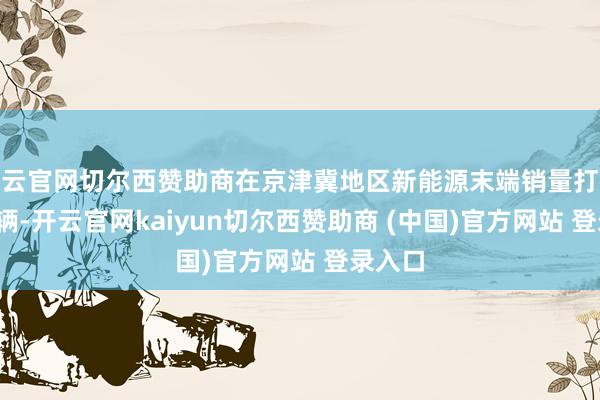 开云官网切尔西赞助商在京津冀地区新能源末端销量打破1400辆-开云官网kaiyun切尔西赞助商 (中国)官方网站 登录入口