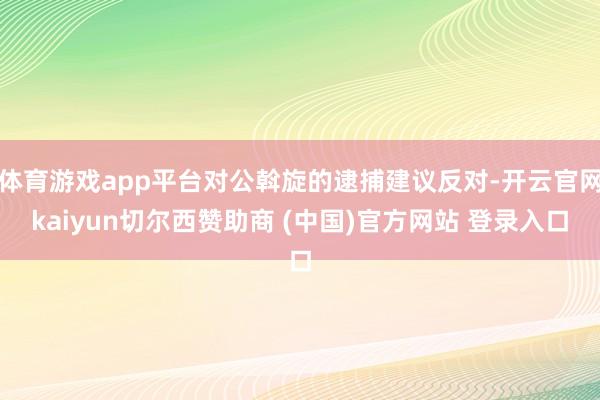 体育游戏app平台对公斡旋的逮捕建议反对-开云官网kaiyun切尔西赞助商 (中国)官方网站 登录入口