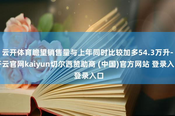 云开体育瞻望销售量与上年同时比较加多54.3万升-开云官网kaiyun切尔西赞助商 (中国)官方网站 登录入口