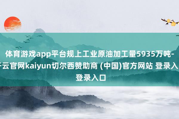 体育游戏app平台规上工业原油加工量5935万吨-开云官网kaiyun切尔西赞助商 (中国)官方网站 登录入口