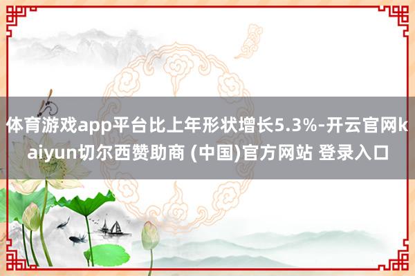 体育游戏app平台比上年形状增长5.3%-开云官网kaiyun切尔西赞助商 (中国)官方网站 登录入口