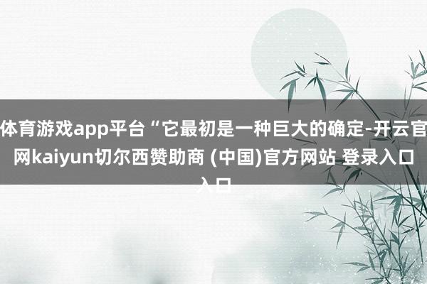 体育游戏app平台“它最初是一种巨大的确定-开云官网kaiyun切尔西赞助商 (中国)官方网站 登录入口