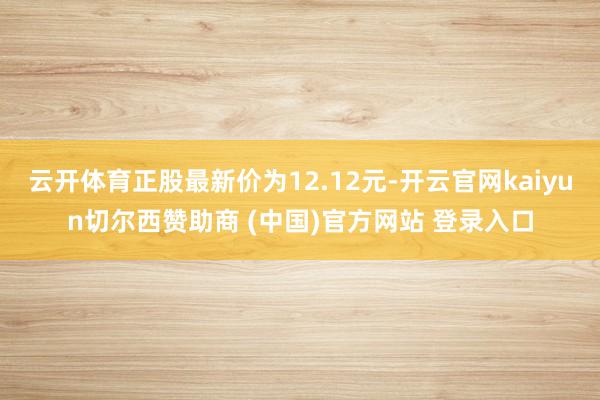 云开体育正股最新价为12.12元-开云官网kaiyun切尔西赞助商 (中国)官方网站 登录入口
