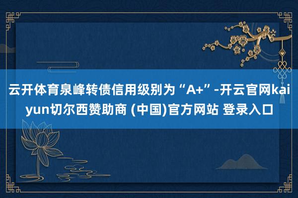 云开体育泉峰转债信用级别为“A+”-开云官网kaiyun切尔西赞助商 (中国)官方网站 登录入口