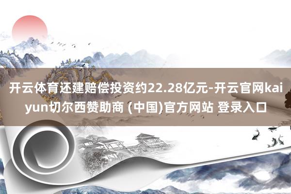 开云体育还建赔偿投资约22.28亿元-开云官网kaiyun切尔西赞助商 (中国)官方网站 登录入口