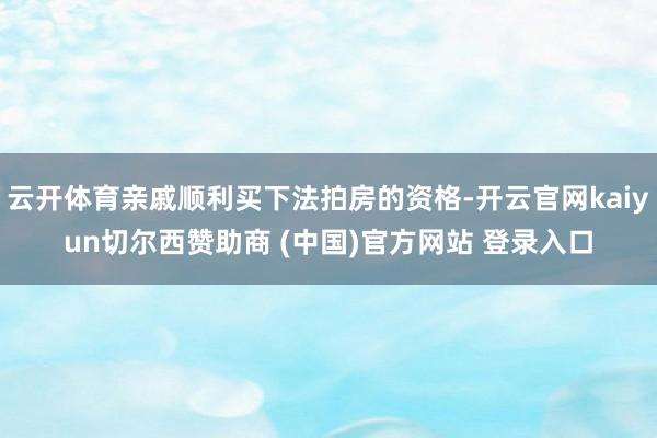 云开体育亲戚顺利买下法拍房的资格-开云官网kaiyun切尔西赞助商 (中国)官方网站 登录入口