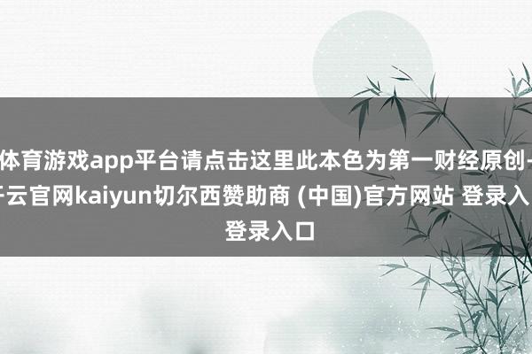 体育游戏app平台请点击这里此本色为第一财经原创-开云官网kaiyun切尔西赞助商 (中国)官方网站 登录入口