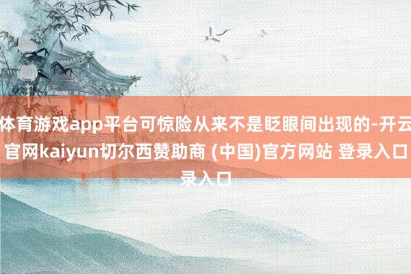 体育游戏app平台可惊险从来不是眨眼间出现的-开云官网kaiyun切尔西赞助商 (中国)官方网站 登录入口