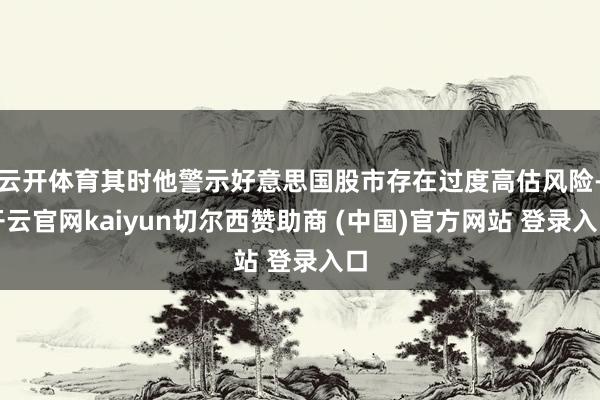 云开体育其时他警示好意思国股市存在过度高估风险-开云官网kaiyun切尔西赞助商 (中国)官方网站 登录入口
