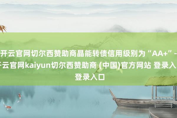 开云官网切尔西赞助商晶能转债信用级别为“AA+”-开云官网kaiyun切尔西赞助商 (中国)官方网站 登录入口