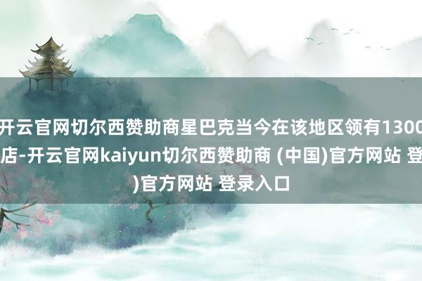 开云官网切尔西赞助商星巴克当今在该地区领有1300多家门店-开云官网kaiyun切尔西赞助商 (中国)官方网站 登录入口
