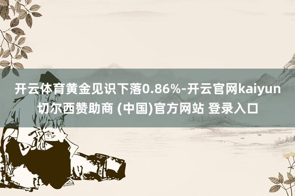 开云体育黄金见识下落0.86%-开云官网kaiyun切尔西赞助商 (中国)官方网站 登录入口