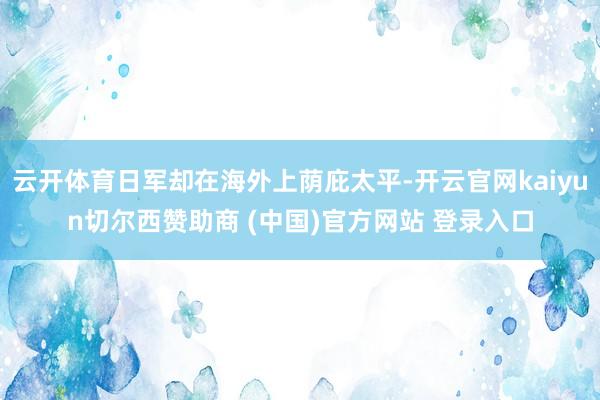 云开体育日军却在海外上荫庇太平-开云官网kaiyun切尔西赞助商 (中国)官方网站 登录入口