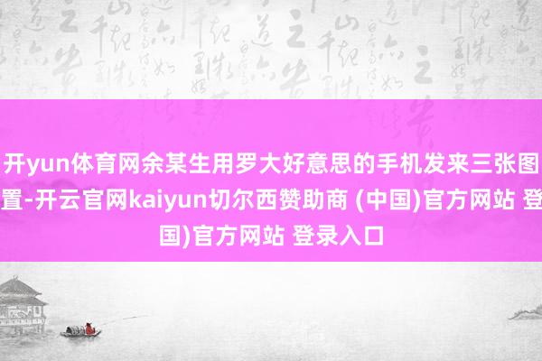 开yun体育网余某生用罗大好意思的手机发来三张图片和位置-开云官网kaiyun切尔西赞助商 (中国)官方网站 登录入口