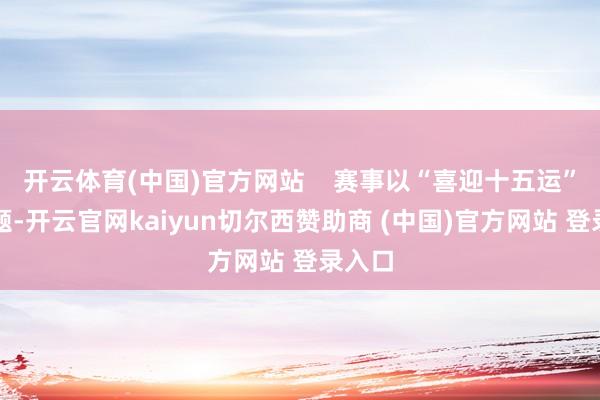 开云体育(中国)官方网站    赛事以“喜迎十五运”为主题-开云官网kaiyun切尔西赞助商 (中国)官方网站 登录入口