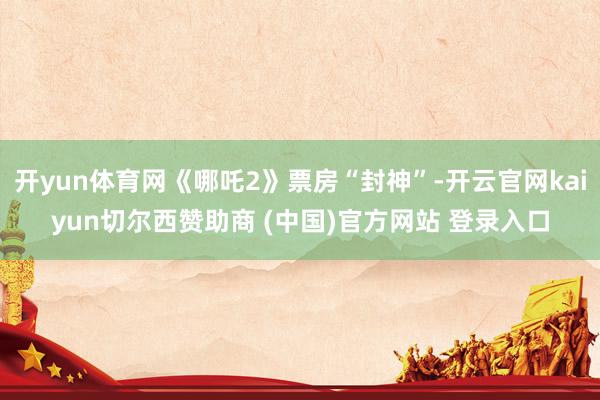 开yun体育网《哪吒2》票房“封神”-开云官网kaiyun切尔西赞助商 (中国)官方网站 登录入口
