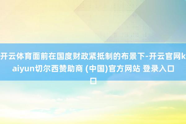 开云体育面前在国度财政紧抵制的布景下-开云官网kaiyun切尔西赞助商 (中国)官方网站 登录入口