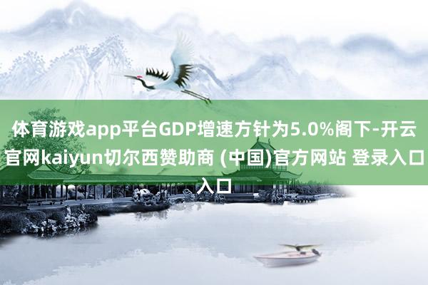 体育游戏app平台GDP增速方针为5.0%阁下-开云官网kaiyun切尔西赞助商 (中国)官方网站 登录入口