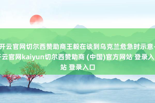 开云官网切尔西赞助商王毅在谈到乌克兰危急时示意-开云官网kaiyun切尔西赞助商 (中国)官方网站 登录入口