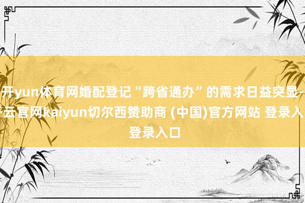 开yun体育网婚配登记“跨省通办”的需求日益突显-开云官网kaiyun切尔西赞助商 (中国)官方网站 登录入口
