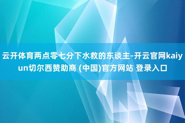云开体育两点零七分下水救的东谈主-开云官网kaiyun切尔西赞助商 (中国)官方网站 登录入口