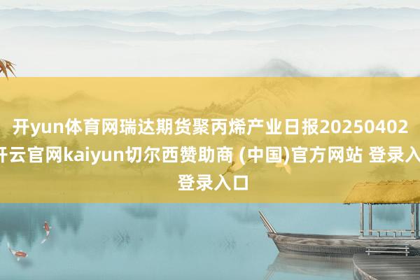 开yun体育网瑞达期货聚丙烯产业日报20250402-开云官网kaiyun切尔西赞助商 (中国)官方网站 登录入口