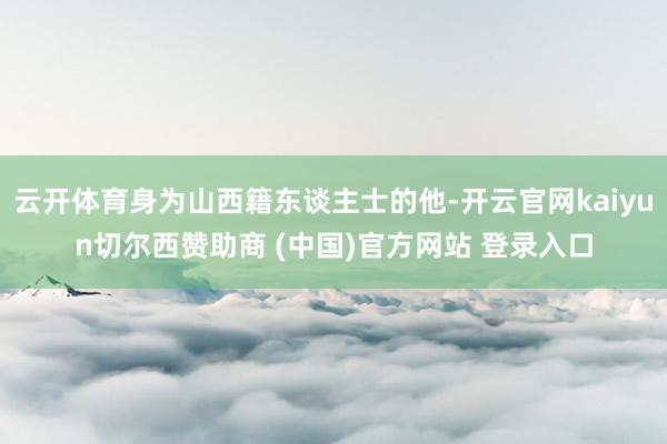 云开体育身为山西籍东谈主士的他-开云官网kaiyun切尔西赞助商 (中国)官方网站 登录入口