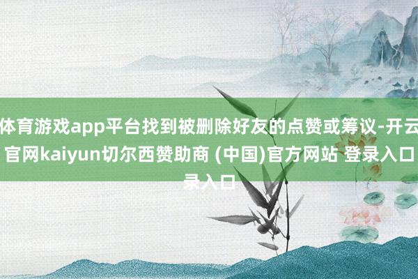体育游戏app平台找到被删除好友的点赞或筹议-开云官网kaiyun切尔西赞助商 (中国)官方网站 登录入口