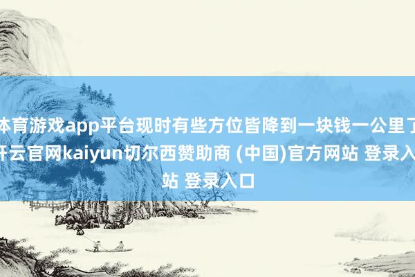 体育游戏app平台现时有些方位皆降到一块钱一公里了-开云官网kaiyun切尔西赞助商 (中国)官方网站 登录入口