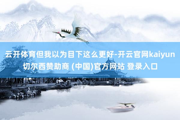云开体育但我以为目下这么更好-开云官网kaiyun切尔西赞助商 (中国)官方网站 登录入口