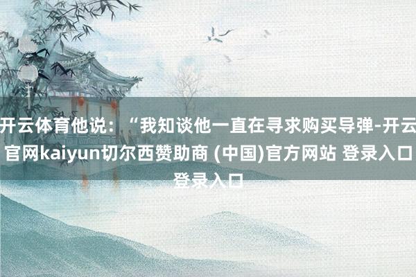 开云体育他说：“我知谈他一直在寻求购买导弹-开云官网kaiyun切尔西赞助商 (中国)官方网站 登录入口