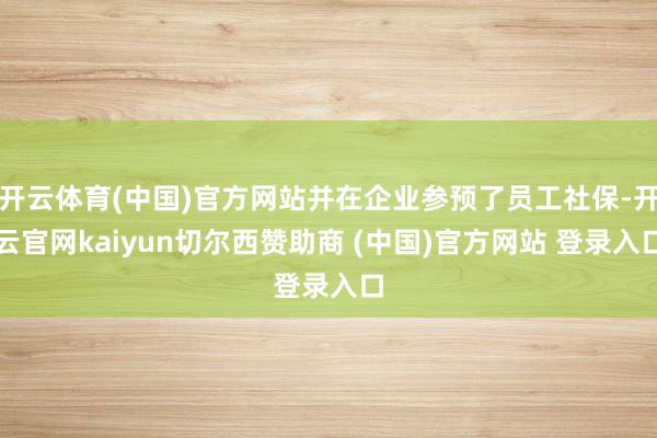 开云体育(中国)官方网站并在企业参预了员工社保-开云官网kaiyun切尔西赞助商 (中国)官方网站 登录入口