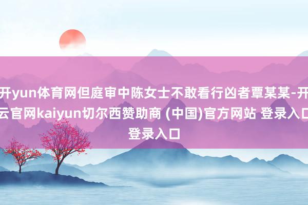 开yun体育网但庭审中陈女士不敢看行凶者覃某某-开云官网kaiyun切尔西赞助商 (中国)官方网站 登录入口
