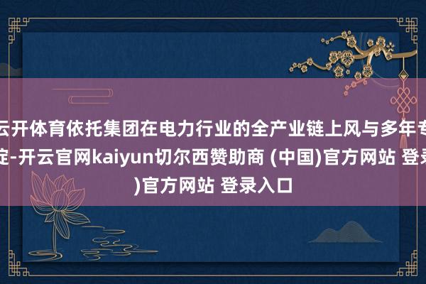 云开体育依托集团在电力行业的全产业链上风与多年专科积淀-开云官网kaiyun切尔西赞助商 (中国)官方网站 登录入口