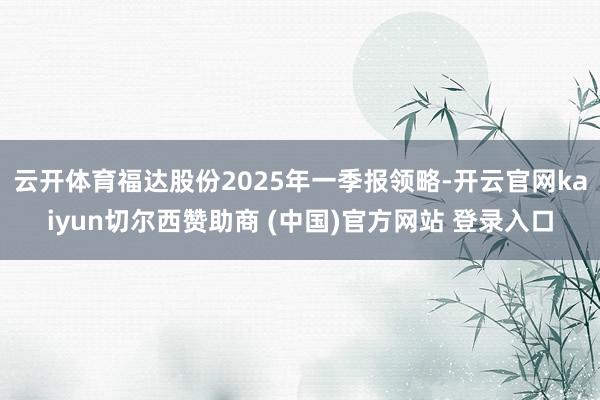 云开体育福达股份2025年一季报领略-开云官网kaiyun切尔西赞助商 (中国)官方网站 登录入口