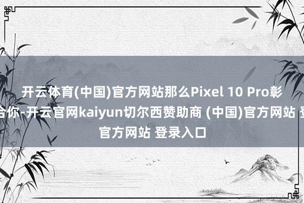 开云体育(中国)官方网站那么Pixel 10 Pro彰着更符合你-开云官网kaiyun切尔西赞助商 (中国)官方网站 登录入口