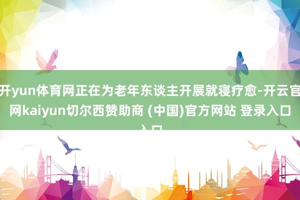 开yun体育网正在为老年东谈主开展就寝疗愈-开云官网kaiyun切尔西赞助商 (中国)官方网站 登录入口