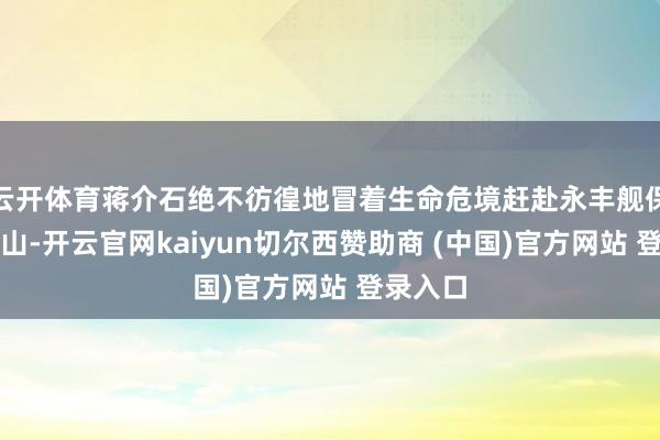 云开体育蒋介石绝不彷徨地冒着生命危境赶赴永丰舰保护孙中山-开云官网kaiyun切尔西赞助商 (中国)官方网站 登录入口
