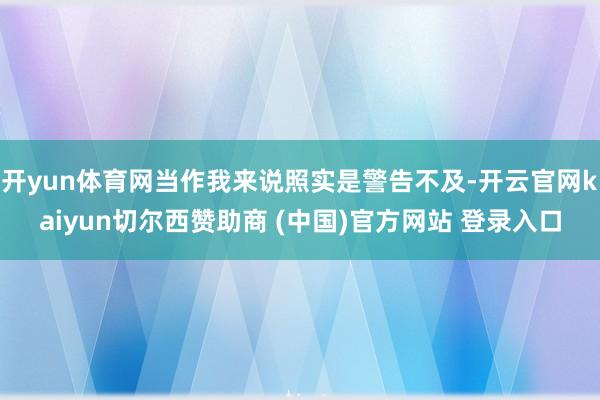开yun体育网当作我来说照实是警告不及-开云官网kaiyun切尔西赞助商 (中国)官方网站 登录入口